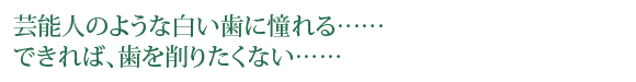 芸能人のような白い歯に憧れる……できれば、歯を削りたくない……