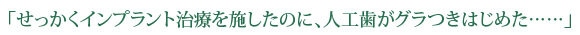 「せっかくインプラント治療を施したのに、人工歯がグラつきはじめた……」